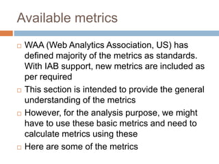 Available metrics
 WAA (Web Analytics Association, US) has
defined majority of the metrics as standards.
With IAB support, new metrics are included as
per required
 This section is intended to provide the general
understanding of the metrics
 However, for the analysis purpose, we might
have to use these basic metrics and need to
calculate metrics using these
 Here are some of the metrics
 