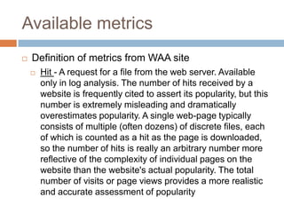 Available metrics
 Definition of metrics from WAA site
 Hit - A request for a file from the web server. Available
only in log analysis. The number of hits received by a
website is frequently cited to assert its popularity, but this
number is extremely misleading and dramatically
overestimates popularity. A single web-page typically
consists of multiple (often dozens) of discrete files, each
of which is counted as a hit as the page is downloaded,
so the number of hits is really an arbitrary number more
reflective of the complexity of individual pages on the
website than the website's actual popularity. The total
number of visits or page views provides a more realistic
and accurate assessment of popularity
 