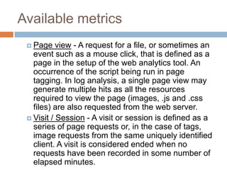 Available metrics
 Page view - A request for a file, or sometimes an
event such as a mouse click, that is defined as a
page in the setup of the web analytics tool. An
occurrence of the script being run in page
tagging. In log analysis, a single page view may
generate multiple hits as all the resources
required to view the page (images, .js and .css
files) are also requested from the web server.
 Visit / Session - A visit or session is defined as a
series of page requests or, in the case of tags,
image requests from the same uniquely identified
client. A visit is considered ended when no
requests have been recorded in some number of
elapsed minutes.
 