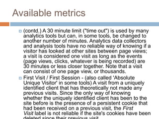 Available metrics
 (contd.) A 30 minute limit ("time out") is used by many
analytics tools but can, in some tools, be changed to
another number of minutes. Analytics data collectors
and analysis tools have no reliable way of knowing if a
visitor has looked at other sites between page views;
a visit is considered one visit as long as the events
(page views, clicks, whatever is being recorded) are
30 minutes or less closer together. Note that a visit
can consist of one page view, or thousands.
 First Visit / First Session - (also called 'Absolute
Unique Visitor' in some tools) A visit from a uniquely
identified client that has theoretically not made any
previous visits. Since the only way of knowing
whether the uniquely identified client has been to the
site before is the presence of a persistent cookie that
had been received on a previous visit, the First
Visit label is not reliable if the site's cookies have been
 