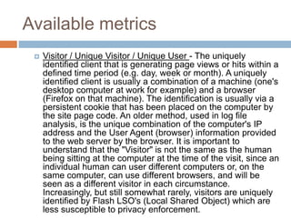 Available metrics
 Visitor / Unique Visitor / Unique User - The uniquely
identified client that is generating page views or hits within a
defined time period (e.g. day, week or month). A uniquely
identified client is usually a combination of a machine (one's
desktop computer at work for example) and a browser
(Firefox on that machine). The identification is usually via a
persistent cookie that has been placed on the computer by
the site page code. An older method, used in log file
analysis, is the unique combination of the computer's IP
address and the User Agent (browser) information provided
to the web server by the browser. It is important to
understand that the "Visitor" is not the same as the human
being sitting at the computer at the time of the visit, since an
individual human can user different computers or, on the
same computer, can use different browsers, and will be
seen as a different visitor in each circumstance.
Increasingly, but still somewhat rarely, visitors are uniquely
identified by Flash LSO's (Local Shared Object) which are
less susceptible to privacy enforcement.
 