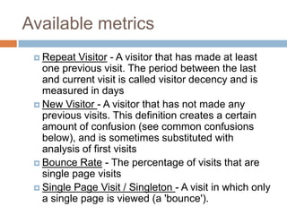 Available metrics
 Repeat Visitor - A visitor that has made at least
one previous visit. The period between the last
and current visit is called visitor decency and is
measured in days
 New Visitor - A visitor that has not made any
previous visits. This definition creates a certain
amount of confusion (see common confusions
below), and is sometimes substituted with
analysis of first visits
 Bounce Rate - The percentage of visits that are
single page visits
 Single Page Visit / Singleton - A visit in which only
a single page is viewed (a 'bounce').
 