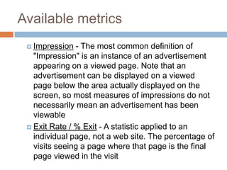 Available metrics
 Impression - The most common definition of
"Impression" is an instance of an advertisement
appearing on a viewed page. Note that an
advertisement can be displayed on a viewed
page below the area actually displayed on the
screen, so most measures of impressions do not
necessarily mean an advertisement has been
viewable
 Exit Rate / % Exit - A statistic applied to an
individual page, not a web site. The percentage of
visits seeing a page where that page is the final
page viewed in the visit
 