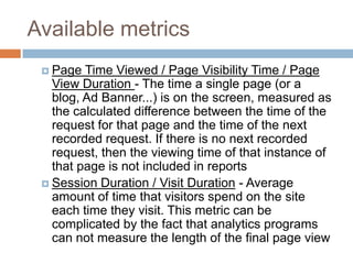 Available metrics
 Page Time Viewed / Page Visibility Time / Page
View Duration - The time a single page (or a
blog, Ad Banner...) is on the screen, measured as
the calculated difference between the time of the
request for that page and the time of the next
recorded request. If there is no next recorded
request, then the viewing time of that instance of
that page is not included in reports
 Session Duration / Visit Duration - Average
amount of time that visitors spend on the site
each time they visit. This metric can be
complicated by the fact that analytics programs
can not measure the length of the final page view
 