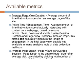 Available metrics
 Average Page View Duration - Average amount of
time that visitors spend on an average page of the
site.
 Active Time / Engagement Time - Average amount of
time that visitors spend actually interacting with
content on a web page, based on mouse
moves, clicks, hovers and scrolls. Unlike Session
Duration and Page View Duration / Time on Page, this
metric can accurately measure the length of
engagement in the final page view, but it is not
available in many analytics tools or data collection
methods.
 Average Page Depth / Page Views per Average
Session - Page Depth is the approximate "size" of an
average visit, calculated by dividing total number of
 