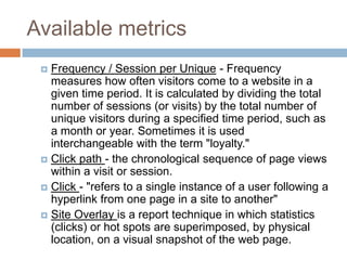 Available metrics
 Frequency / Session per Unique - Frequency
measures how often visitors come to a website in a
given time period. It is calculated by dividing the total
number of sessions (or visits) by the total number of
unique visitors during a specified time period, such as
a month or year. Sometimes it is used
interchangeable with the term "loyalty."
 Click path - the chronological sequence of page views
within a visit or session.
 Click - "refers to a single instance of a user following a
hyperlink from one page in a site to another"
 Site Overlay is a report technique in which statistics
(clicks) or hot spots are superimposed, by physical
location, on a visual snapshot of the web page.
 