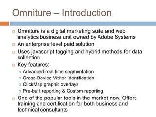 Omniture – Introduction
 Omniture is a digital marketing suite and web
analytics business unit owned by Adobe Systems
 An enterprise level paid solution
 Uses javascript tagging and hybrid methods for data
collection
 Key features:
 Advanced real time segmentation
 Cross-Device Visitor Identification
 ClickMap graphic overlays
 Pre-built reporting & Custom reporting
 One of the popular tools in the market now. Offers
training and certification for both business and
technical consultants
 