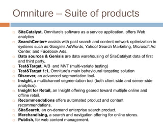 Omniture – Suite of products
 SiteCatalyst, Omniture's software as a service application, offers Web
analytics
 SearchCenter+ assists with paid search and content network optimization in
systems such as Google's AdWords, Yahoo! Search Marketing, Microsoft Ad
Center, and Facebook Ads.
 Data sources & Genisis are data warehousing of SiteCatalyst data of first
and third party.
 Test&Target, A/B and MVT (multi-variate testing)
 Test&Target 1:1, Omniture's main behavioural targeting solution
 Discover, an advanced segmentation tool.
 Insight, a multichannel segmentation tool (both client-side and server-side
analytics).
 Insight for Retail, an Insight offering geared toward multiple online and
offline retail.
 Recommendations offers automated product and content
recommendations.
 SiteSearch, an on-demand enterprise search product.
 Merchandising, a search and navigation offering for online stores.
 Publish, for web content management.
 