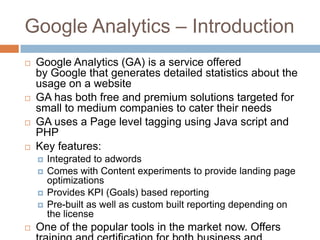 Google Analytics – Introduction
 Google Analytics (GA) is a service offered
by Google that generates detailed statistics about the
usage on a website
 GA has both free and premium solutions targeted for
small to medium companies to cater their needs
 GA uses a Page level tagging using Java script and
PHP
 Key features:
 Integrated to adwords
 Comes with Content experiments to provide landing page
optimizations
 Provides KPI (Goals) based reporting
 Pre-built as well as custom built reporting depending on
the license
 One of the popular tools in the market now. Offers
 