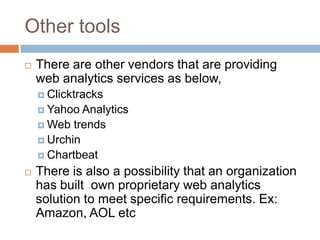 Other tools
 There are other vendors that are providing
web analytics services as below,
 Clicktracks
 Yahoo Analytics
 Web trends
 Urchin
 Chartbeat
 There is also a possibility that an organization
has built own proprietary web analytics
solution to meet specific requirements. Ex:
Amazon, AOL etc
 