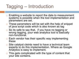 Tagging – Introduction
 Enabling a website to report the data to measurement
systems is possible when the tool implementation and
parameters are set.
 These parameters will be set with the help of snippet
of java script code which is also known as tag
 So its safe to say that, if you have no tagging or
wrong tagging, your web analytics tool is basically
non-functional.
 Each vendor has their specific way implementing
these
 Site catalyst cleints need to have a technical team
experts to do this implementation. Where as Google
Analytics is easy to implement.
 This gets complicated with the type of content that
your site contains.
 