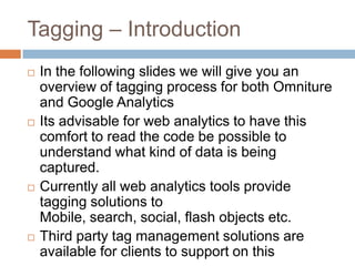 Tagging – Introduction
 In the following slides we will give you an
overview of tagging process for both Omniture
and Google Analytics
 Its advisable for web analytics to have this
comfort to read the code be possible to
understand what kind of data is being
captured.
 Currently all web analytics tools provide
tagging solutions to
Mobile, search, social, flash objects etc.
 Third party tag management solutions are
available for clients to support on this
 