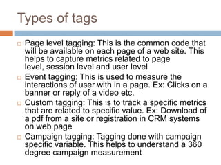 Types of tags
 Page level tagging: This is the common code that
will be available on each page of a web site. This
helps to capture metrics related to page
level, session level and user level
 Event tagging: This is used to measure the
interactions of user with in a page. Ex: Clicks on a
banner or reply of a video etc.
 Custom tagging: This is to track a specific metrics
that are related to specific value. Ex: Download of
a pdf from a site or registration in CRM systems
on web page
 Campaign tagging: Tagging done with campaign
specific variable. This helps to understand a 360
degree campaign measurement
 