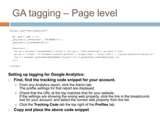 GA tagging – Page level
Setting up tagging for Google Analytics:
 First, find the tracking code snippet for your account.
 From any Analytics report, click the Admin tab.
The profile settings for that report are displayed.
 Check that the URL at the top matches that for your website.
If the settings are showing the wrong web property, click the link in the breadcrumb
trail for your account, and select the correct web property from the list.
 Click the Tracking Code tab the top right of the Profiles tab.
 Copy and place the above code snippet
 