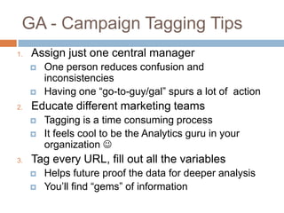 GA - Campaign Tagging Tips
1. Assign just one central manager
 One person reduces confusion and
inconsistencies
 Having one “go-to-guy/gal” spurs a lot of action
2. Educate different marketing teams
 Tagging is a time consuming process
 It feels cool to be the Analytics guru in your
organization 
3. Tag every URL, fill out all the variables
 Helps future proof the data for deeper analysis
 You’ll find “gems” of information
 