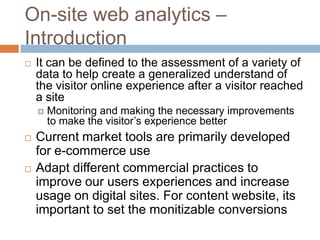 On-site web analytics –
Introduction
 It can be defined to the assessment of a variety of
data to help create a generalized understand of
the visitor online experience after a visitor reached
a site
 Monitoring and making the necessary improvements
to make the visitor’s experience better
 Current market tools are primarily developed
for e-commerce use
 Adapt different commercial practices to
improve our users experiences and increase
usage on digital sites. For content website, its
important to set the monitizable conversions
 