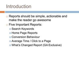 Introduction
 Reports should be simple, actionable and
make the reader go awesome
 Five Important Reports:
 Search Keywords
 Home Page Reports
 Conversion Behaviour
 Average Time / Click to a Page
 What’s Changed Report (GA Exclusive)
 