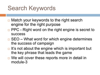 Search Keywords
 Match your keywords to the right search
engine for the right purpose
 PPC - Right word on the right engine is secret to
success
 SEO – What word for which engine determines
the success of campaign
 It’s not about the engine which is important but
the key phrase that leads the game
 We will cover these reports more in detail in
module-3
 