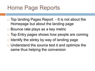 Home Page Reports
 Top landing Pages Report - It is not about the
Homepage but about the landing page
 Bounce rate plays as a key metric
 Top Entry pages shows how people are coming
 Identify the stinky by way of landing page
 Understand the source test it and optimize the
same thus helping the conversion
 
