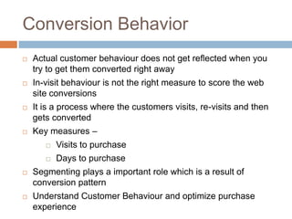 Conversion Behavior
 Actual customer behaviour does not get reflected when you
try to get them converted right away
 In-visit behaviour is not the right measure to score the web
site conversions
 It is a process where the customers visits, re-visits and then
gets converted
 Key measures –
 Visits to purchase
 Days to purchase
 Segmenting plays a important role which is a result of
conversion pattern
 Understand Customer Behaviour and optimize purchase
experience
 