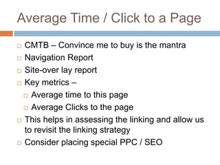 Average Time / Click to a Page
 CMTB – Convince me to buy is the mantra
 Navigation Report
 Site-over lay report
 Key metrics –
 Average time to this page
 Average Clicks to the page
 This helps in assessing the linking and allow us
to revisit the linking strategy
 Consider placing special PPC / SEO
 