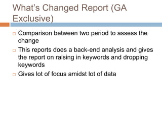 What’s Changed Report (GA
Exclusive)
 Comparison between two period to assess the
change
 This reports does a back-end analysis and gives
the report on raising in keywords and dropping
keywords
 Gives lot of focus amidst lot of data
 