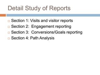 Detail Study of Reports
 Section 1: Visits and visitor reports
 Section 2: Engagement reporting
 Section 3: Conversions/Goals reporting
 Section 4: Path Analysis
 