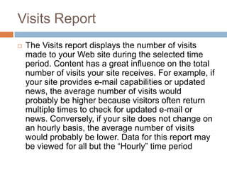 Visits Report
 The Visits report displays the number of visits
made to your Web site during the selected time
period. Content has a great influence on the total
number of visits your site receives. For example, if
your site provides e-mail capabilities or updated
news, the average number of visits would
probably be higher because visitors often return
multiple times to check for updated e-mail or
news. Conversely, if your site does not change on
an hourly basis, the average number of visits
would probably be lower. Data for this report may
be viewed for all but the “Hourly” time period
 