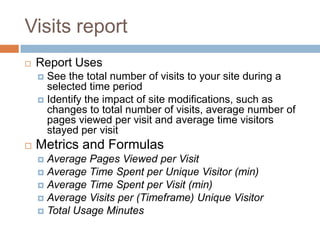 Visits report
 Report Uses
 See the total number of visits to your site during a
selected time period
 Identify the impact of site modifications, such as
changes to total number of visits, average number of
pages viewed per visit and average time visitors
stayed per visit
 Metrics and Formulas
 Average Pages Viewed per Visit
 Average Time Spent per Unique Visitor (min)
 Average Time Spent per Visit (min)
 Average Visits per (Timeframe) Unique Visitor
 Total Usage Minutes
 