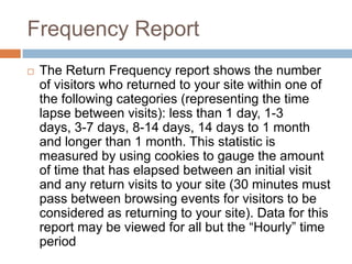 Frequency Report
 The Return Frequency report shows the number
of visitors who returned to your site within one of
the following categories (representing the time
lapse between visits): less than 1 day, 1-3
days, 3-7 days, 8-14 days, 14 days to 1 month
and longer than 1 month. This statistic is
measured by using cookies to gauge the amount
of time that has elapsed between an initial visit
and any return visits to your site (30 minutes must
pass between browsing events for visitors to be
considered as returning to your site). Data for this
report may be viewed for all but the “Hourly” time
period
 