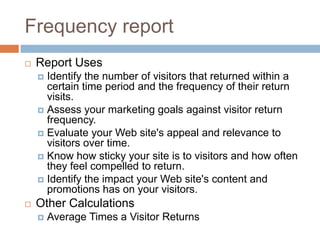 Frequency report
 Report Uses
 Identify the number of visitors that returned within a
certain time period and the frequency of their return
visits.
 Assess your marketing goals against visitor return
frequency.
 Evaluate your Web site's appeal and relevance to
visitors over time.
 Know how sticky your site is to visitors and how often
they feel compelled to return.
 Identify the impact your Web site's content and
promotions has on your visitors.
 Other Calculations
 Average Times a Visitor Returns
 