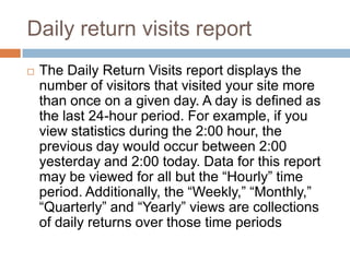 Daily return visits report
 The Daily Return Visits report displays the
number of visitors that visited your site more
than once on a given day. A day is defined as
the last 24-hour period. For example, if you
view statistics during the 2:00 hour, the
previous day would occur between 2:00
yesterday and 2:00 today. Data for this report
may be viewed for all but the “Hourly” time
period. Additionally, the “Weekly,” “Monthly,”
“Quarterly” and “Yearly” views are collections
of daily returns over those time periods
 