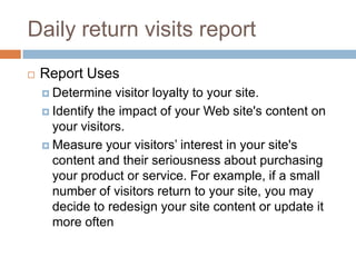 Daily return visits report
 Report Uses
 Determine visitor loyalty to your site.
 Identify the impact of your Web site's content on
your visitors.
 Measure your visitors’ interest in your site's
content and their seriousness about purchasing
your product or service. For example, if a small
number of visitors return to your site, you may
decide to redesign your site content or update it
more often
 