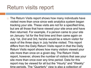 Return visits report
 The Return Visits report shows how many individuals have
visited more than once since web analytics system began
tracking your site. These visits are not for a specified time,
but are all those that have viewed your site once and have
then returned. For example, if a person came to your site
on January 1st for the first time and then came again on
July 1st, 2nd and 3rd, he/she would be a return visitor for
each of the three days in July he/she visited. This report
differs from the Daily Return Visits report in that the Daily
Return Visits report shows how many visitors viewed your
site more than once on a given day. The Return Visits
report, however, shows the number of visitors that see your
site more than once over any time period. Data for this
report may be viewed for all but the “Hourly” and “Weekly”
time periods. The “Quarterly” view is also a collection of
 