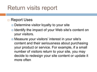 Return visits report
 Report Uses
 Determine visitor loyalty to your site
 Identify the impact of your Web site's content on
your visitors.
 Measure your visitors’ interest in your site's
content and their seriousness about purchasing
your product or service. For example, if a small
number of visitors return to your site, you may
decide to redesign your site content or update it
more often
 
