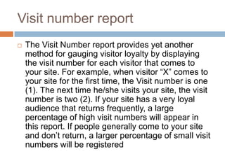 Visit number report
 The Visit Number report provides yet another
method for gauging visitor loyalty by displaying
the visit number for each visitor that comes to
your site. For example, when visitor “X” comes to
your site for the first time, the Visit number is one
(1). The next time he/she visits your site, the visit
number is two (2). If your site has a very loyal
audience that returns frequently, a large
percentage of high visit numbers will appear in
this report. If people generally come to your site
and don’t return, a larger percentage of small visit
numbers will be registered
 