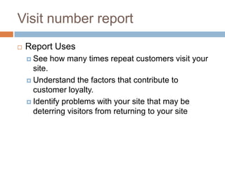Visit number report
 Report Uses
 See how many times repeat customers visit your
site.
 Understand the factors that contribute to
customer loyalty.
 Identify problems with your site that may be
deterring visitors from returning to your site
 