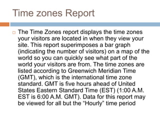Time zones Report
 The Time Zones report displays the time zones
your visitors are located in when they view your
site. This report superimposes a bar graph
(indicating the number of visitors) on a map of the
world so you can quickly see what part of the
world your visitors are from. The time zones are
listed according to Greenwich Meridian Time
(GMT), which is the international time zone
standard. GMT is five hours ahead of United
States Eastern Standard Time (EST) (1:00 A.M.
EST is 6:00 A.M. GMT). Data for this report may
be viewed for all but the “Hourly” time period
 
