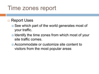 Time zones report
 Report Uses
 See which part of the world generates most of
your traffic.
 Identify the time zones from which most of your
site traffic comes.
 Accommodate or customize site content to
visitors from the most popular areas
 
