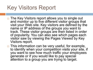 Key Visitors Report
 The Key Visitors report allows you to single out
and monitor up to five different visitor groups that
visit your Web site. Key visitors are defined by the
name or IP address of the groups you want to
track. These visitor groups are then listed in order
of popularity. You can also see which pages each
visitor saw by viewing the Pages Viewed by Key
Visitors report.
 This information can be very useful, for example,
to identify when your competition visits your site, if
you want to see how much traffic your employees
generate or if you would like to pay special
attention to a group you are trying to target.
 