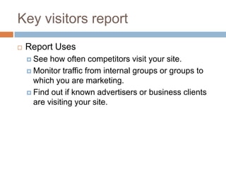 Key visitors report
 Report Uses
 See how often competitors visit your site.
 Monitor traffic from internal groups or groups to
which you are marketing.
 Find out if known advertisers or business clients
are visiting your site.
 
