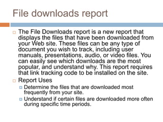 File downloads report
 The File Downloads report is a new report that
displays the files that have been downloaded from
your Web site. These files can be any type of
document you wish to track, including user
manuals, presentations, audio, or video files. You
can easily see which downloads are the most
popular, and understand why. This report requires
that link tracking code to be installed on the site.
 Report Uses
 Determine the files that are downloaded most
frequently from your site.
 Understand if certain files are downloaded more often
during specific time periods.
 