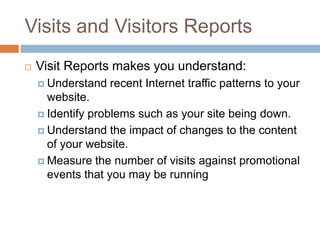 Visits and Visitors Reports
 Visit Reports makes you understand:
 Understand recent Internet traffic patterns to your
website.
 Identify problems such as your site being down.
 Understand the impact of changes to the content
of your website.
 Measure the number of visits against promotional
events that you may be running
 
