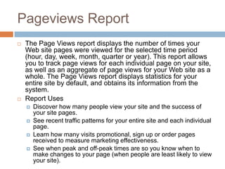 Pageviews Report
 The Page Views report displays the number of times your
Web site pages were viewed for the selected time period
(hour, day, week, month, quarter or year). This report allows
you to track page views for each individual page on your site,
as well as an aggregate of page views for your Web site as a
whole. The Page Views report displays statistics for your
entire site by default, and obtains its information from the
system.
 Report Uses
 Discover how many people view your site and the success of
your site pages.
 See recent traffic patterns for your entire site and each individual
page.
 Learn how many visits promotional, sign up or order pages
received to measure marketing effectiveness.
 See when peak and off-peak times are so you know when to
make changes to your page (when people are least likely to view
your site).
 