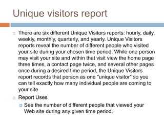 Unique visitors report
 There are six different Unique Visitors reports: hourly, daily,
weekly, monthly, quarterly, and yearly. Unique Visitors
reports reveal the number of different people who visited
your site during your chosen time period. While one person
may visit your site and within that visit view the home page
three times, a contact page twice, and several other pages
once during a desired time period, the Unique Visitors
report records that person as one "unique visitor" so you
can tell exactly how many individual people are coming to
your site
 Report Uses
 See the number of different people that viewed your
Web site during any given time period.
 