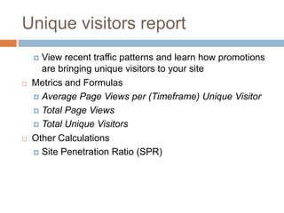 Unique visitors report
 View recent traffic patterns and learn how promotions
are bringing unique visitors to your site
 Metrics and Formulas
 Average Page Views per (Timeframe) Unique Visitor
 Total Page Views
 Total Unique Visitors
 Other Calculations
 Site Penetration Ratio (SPR)
 