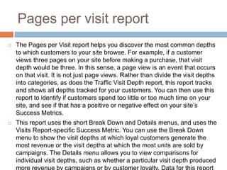 Pages per visit report
 The Pages per Visit report helps you discover the most common depths
to which customers to your site browse. For example, if a customer
views three pages on your site before making a purchase, that visit
depth would be three. In this sense, a page view is an event that occurs
on that visit. It is not just page views. Rather than divide the visit depths
into categories, as does the Traffic Visit Depth report, this report tracks
and shows all depths tracked for your customers. You can then use this
report to identify if customers spend too little or too much time on your
site, and see if that has a positive or negative effect on your site’s
Success Metrics.
 This report uses the short Break Down and Details menus, and uses the
Visits Report-specific Success Metric. You can use the Break Down
menu to show the visit depths at which loyal customers generate the
most revenue or the visit depths at which the most units are sold by
campaigns. The Details menu allows you to view comparisons for
individual visit depths, such as whether a particular visit depth produced
 