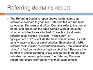 Referring domains report
 The Referring Domains report shows the domains that
referred customers to your site. Referrers fall into two main
categories: Domains and URLs. Domains refer to the domain
name, and appear as the base domain without the query
string or subdirectories attached. Examples of a domain
referrer could include “aol.com,” “yahoo.com” or
“google.com.” URLs include the base domain name, as well
as any query strings or subdirectories. Examples of a URL
referrer could include “aol.com/subdirectory,” “aol.com/search
string,” or “aol.com/subdirectory/search string.” Because the
number of unique referring URLs is huge and therefore less
valuable than referring domains, the Referring Domains
report references referrers only by their base domain
 