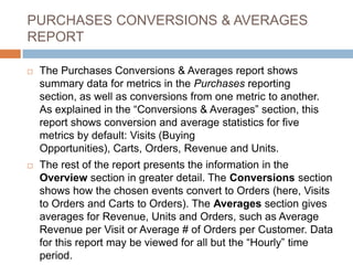 PURCHASES CONVERSIONS & AVERAGES
REPORT
 The Purchases Conversions & Averages report shows
summary data for metrics in the Purchases reporting
section, as well as conversions from one metric to another.
As explained in the “Conversions & Averages” section, this
report shows conversion and average statistics for five
metrics by default: Visits (Buying
Opportunities), Carts, Orders, Revenue and Units.
 The rest of the report presents the information in the
Overview section in greater detail. The Conversions section
shows how the chosen events convert to Orders (here, Visits
to Orders and Carts to Orders). The Averages section gives
averages for Revenue, Units and Orders, such as Average
Revenue per Visit or Average # of Orders per Customer. Data
for this report may be viewed for all but the “Hourly” time
period.
 