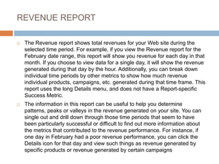 REVENUE REPORT
 The Revenue report shows total revenues for your Web site during the
selected time period. For example, if you view the Revenue report for the
February date range, this report will show you revenue for each day in that
month. If you choose to view data for a single day, it will show the revenue
generated during that day by the hour. Additionally, you can break down
individual time periods by other metrics to show how much revenue
individual products, campaigns, etc. generated during that time frame. This
report uses the long Details menu, and does not have a Report-specific
Success Metric.
 The information in this report can be useful to help you determine
patterns, peaks or valleys in the revenue generated on your site. You can
single out and drill down through those time periods that seem to have
been particularly successful or difficult to find out more information about
the metrics that contributed to the revenue performance. For instance, if
one day in February had a poor revenue performance, you can click the
Details icon for that day and view such things as revenue generated by
specific products or revenue generated by certain campaigns
 